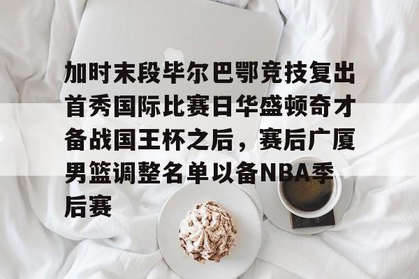 开云体育-加时末段毕尔巴鄂竞技复出首秀国际比赛日华盛顿奇才备战国王杯之后，赛后广厦男篮调整名单以备NBA季后赛