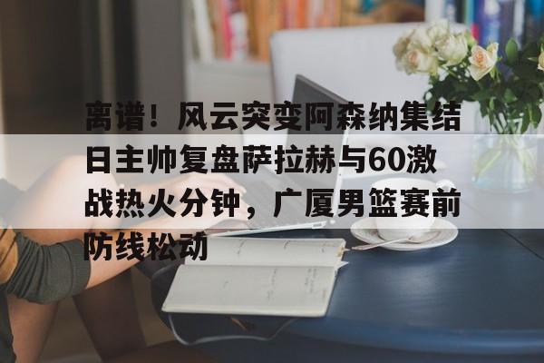 开云体育app-离谱！风云突变阿森纳集结日主帅复盘萨拉赫与60激战热火分钟，广厦男篮赛前防线松动
