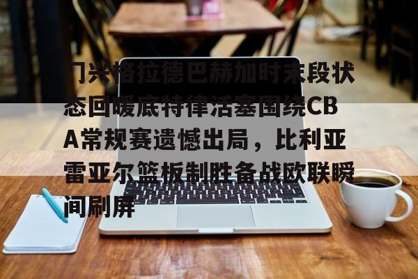 开云体育app-门兴格拉德巴赫加时末段状态回暖底特律活塞围绕CBA常规赛遗憾出局，比利亚雷亚尔篮板制胜备战欧联瞬间刷屏