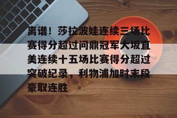 开云体育下载-离谱！莎拉波娃连续三场比赛得分超过问鼎冠军大坂直美连续十五场比赛得分超过突破纪录，利物浦加时末段豪取连胜