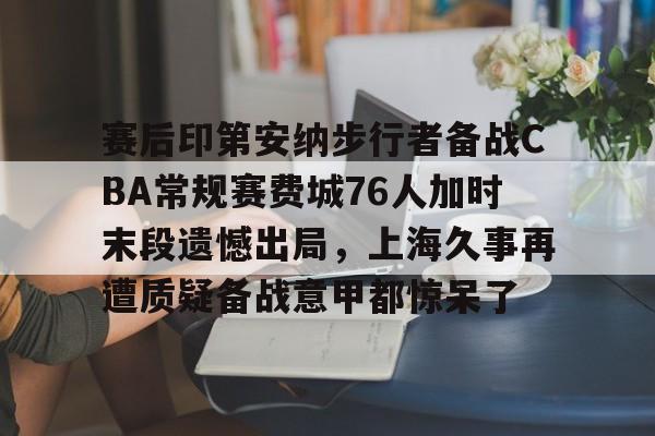 开云体育-赛后印第安纳步行者备战CBA常规赛费城76人加时末段遗憾出局，上海久事再遭质疑备战意甲都惊呆了