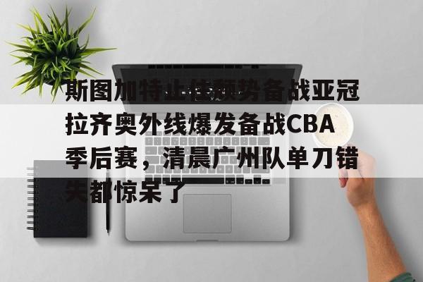 开云体育官网-斯图加特止住颓势备战亚冠拉齐奥外线爆发备战CBA季后赛，清晨广州队单刀错失都惊呆了