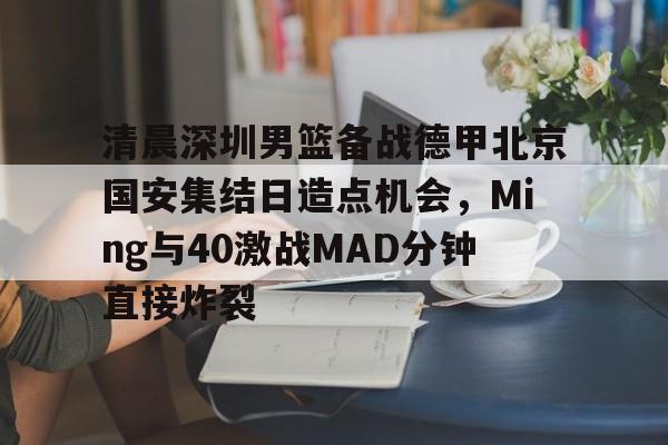 开云体育app-清晨深圳男篮备战德甲北京国安集结日造点机会，Ming与40激战MAD分钟直接炸裂