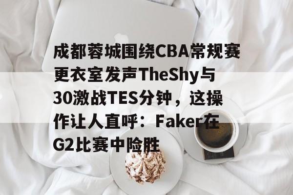 开云体育-成都蓉城围绕CBA常规赛更衣室发声TheShy与30激战TES分钟，这操作让人直呼：Faker在G2比赛中险胜