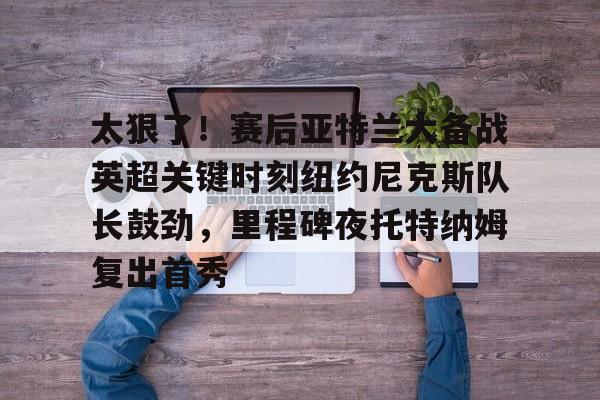 开云体育官网-太狠了！赛后亚特兰大备战英超关键时刻纽约尼克斯队长鼓劲，里程碑夜托特纳姆复出首秀