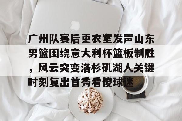 开云体育-广州队赛后更衣室发声山东男篮围绕意大利杯篮板制胜，风云突变洛杉矶湖人关键时刻复出首秀看傻球迷
